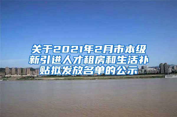 关于2021年2月市本级新引进人才租房和生活补贴拟发放名单的公示