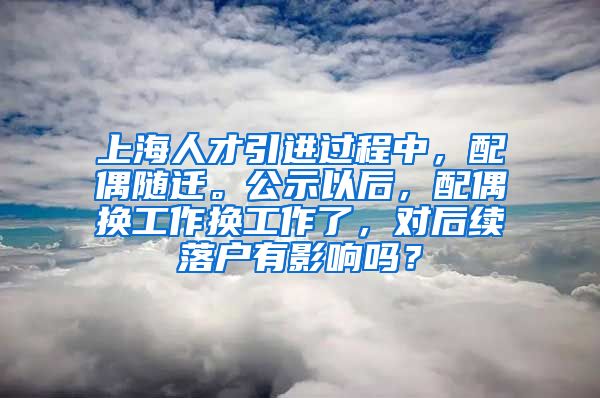 上海人才引进过程中，配偶随迁。公示以后，配偶换工作换工作了，对后续落户有影响吗？