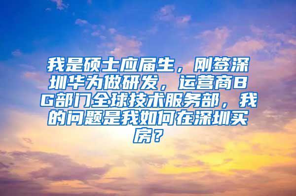 我是硕士应届生，刚签深圳华为做研发，运营商BG部门全球技术服务部，我的问题是我如何在深圳买房？