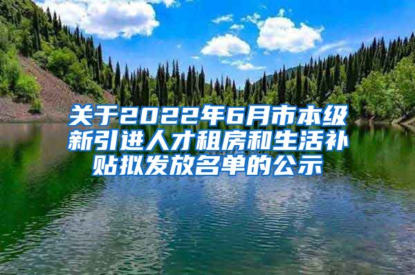 关于2022年6月市本级新引进人才租房和生活补贴拟发放名单的公示