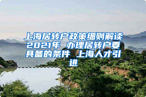 上海居转户政策细则解读2021年 办理居转户要具备的条件 上海人才引进