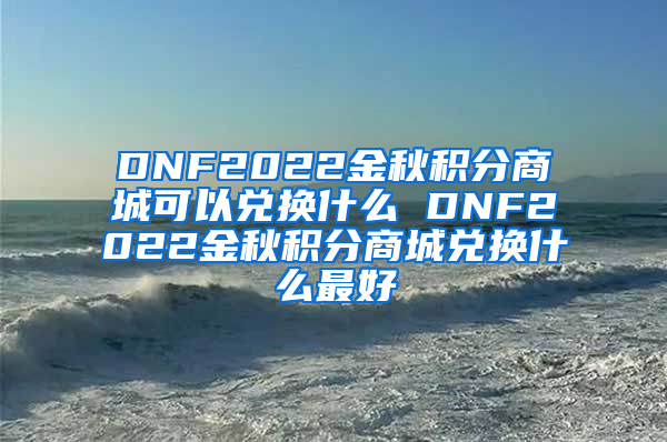 DNF2022金秋积分商城可以兑换什么 DNF2022金秋积分商城兑换什么最好