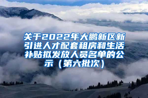 关于2022年大鹏新区新引进人才配套租房和生活补贴拟发放人员名单的公示（第六批次）