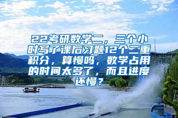 22考研数学二，三个小时写了课后习题12个二重积分，算慢吗，数学占用的时间太多了，而且进度还慢？