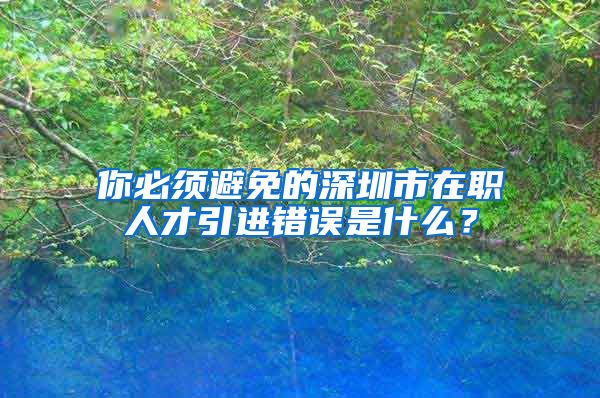 你必须避免的深圳市在职人才引进错误是什么？