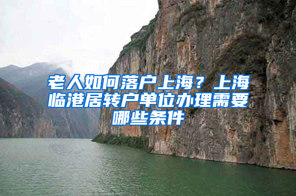 老人如何落户上海？上海临港居转户单位办理需要哪些条件