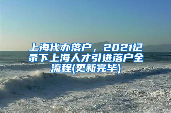 上海代办落户，2021记录下上海人才引进落户全流程(更新完毕)