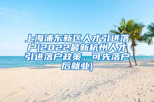 上海浦东新区人才引进落户(2022最新杭州人才引进落户政策，可先落户后就业)