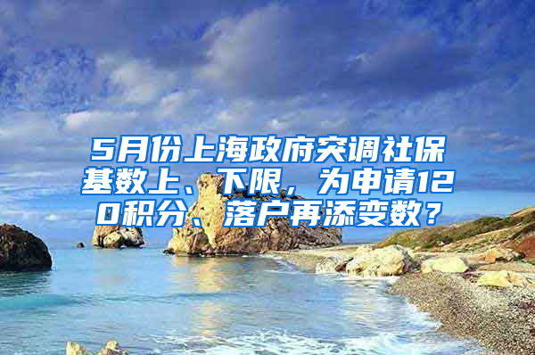 5月份上海政府突调社保基数上、下限，为申请120积分、落户再添变数？