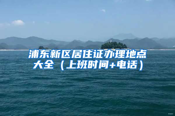 浦东新区居住证办理地点大全（上班时间+电话）