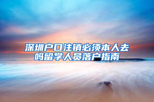 深圳户口注销必须本人去吗留学人员落户指南