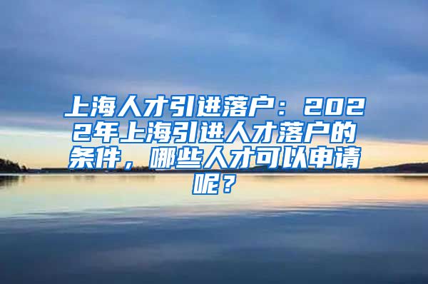 上海人才引进落户：2022年上海引进人才落户的条件，哪些人才可以申请呢？