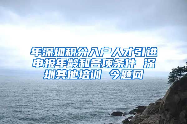 年深圳积分入户人才引进申报年龄和各项条件 深圳其他培训 今题网