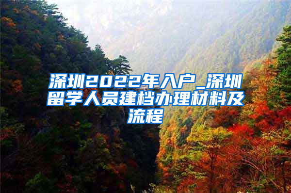 深圳2022年入户_深圳留学人员建档办理材料及流程