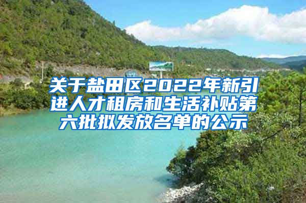 关于盐田区2022年新引进人才租房和生活补贴第六批拟发放名单的公示