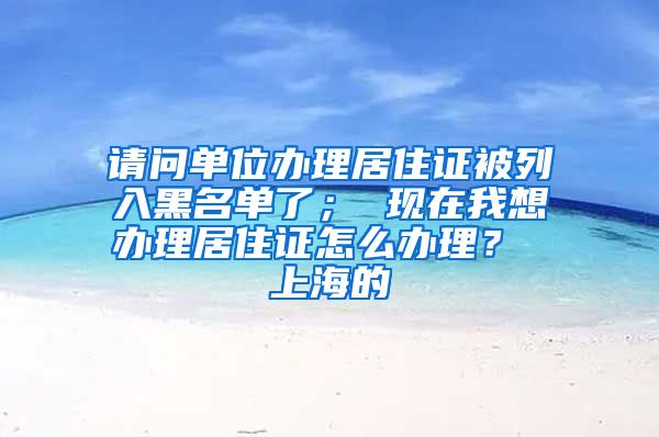 请问单位办理居住证被列入黑名单了； 现在我想办理居住证怎么办理？ 上海的