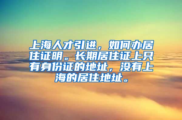 上海人才引进，如何办居住证明。长期居住证上只有身份证的地址，没有上海的居住地址。