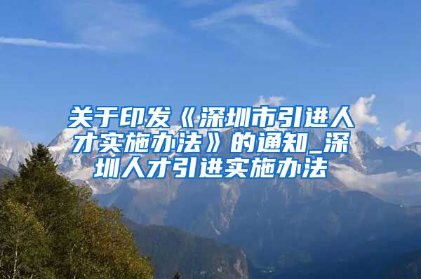 关于印发《深圳市引进人才实施办法》的通知_深圳人才引进实施办法