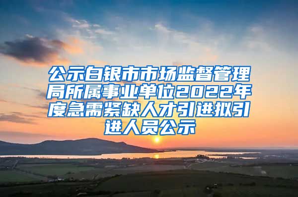 公示白银市市场监督管理局所属事业单位2022年度急需紧缺人才引进拟引进人员公示