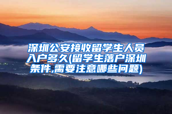 深圳公安接收留学生人员入户多久(留学生落户深圳条件,需要注意哪些问题)