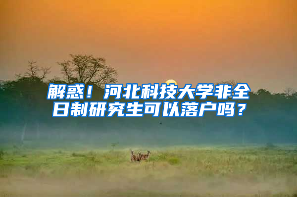 解惑！河北科技大学非全日制研究生可以落户吗？