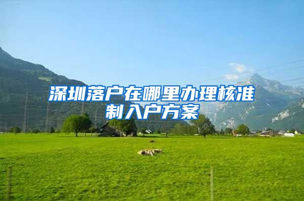 深圳落户在哪里办理核准制入户方案