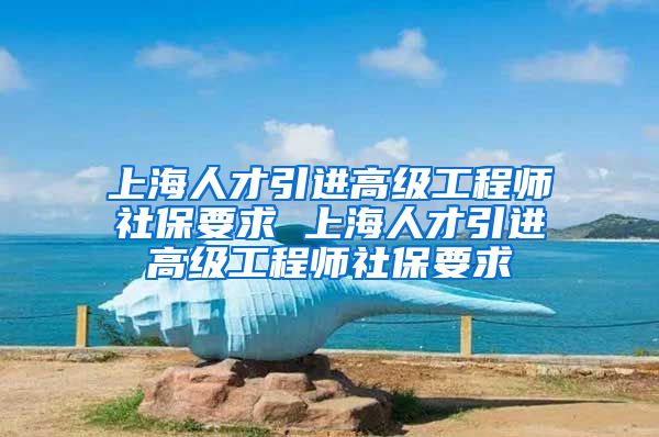 上海人才引进高级工程师社保要求 上海人才引进高级工程师社保要求