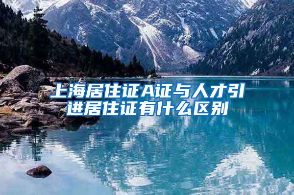 上海居住证A证与人才引进居住证有什么区别