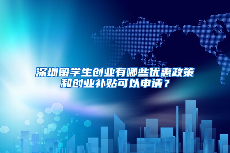 深圳留学生创业有哪些优惠政策和创业补贴可以申请？