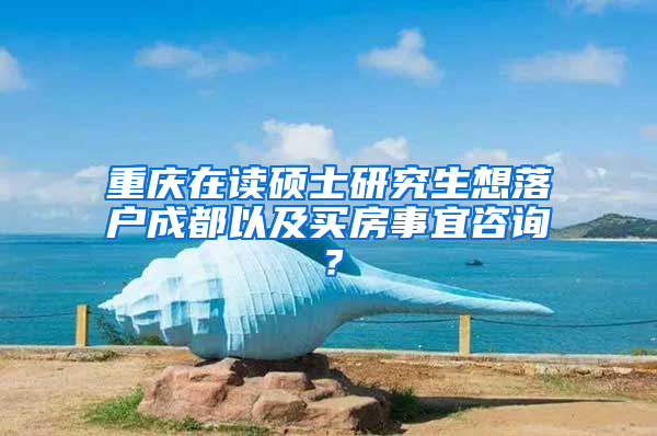 重庆在读硕士研究生想落户成都以及买房事宜咨询？