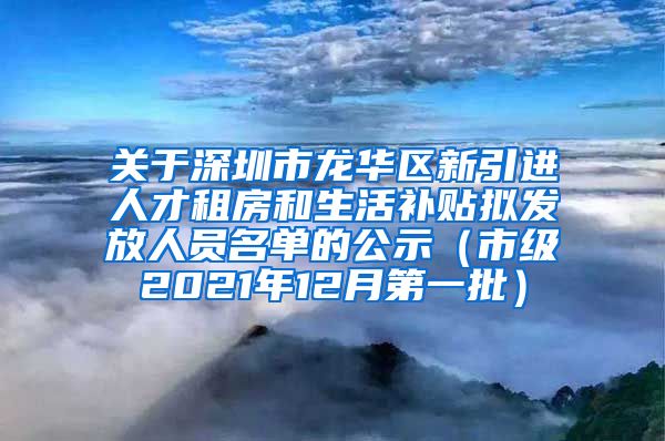 关于深圳市龙华区新引进人才租房和生活补贴拟发放人员名单的公示（市级2021年12月第一批）