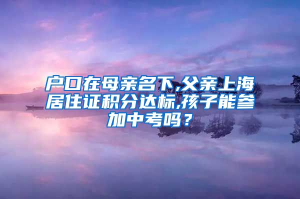 户口在母亲名下,父亲上海居住证积分达标,孩子能参加中考吗？