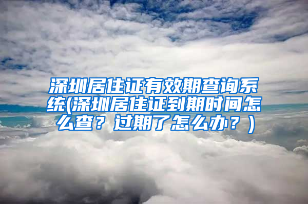 深圳居住证有效期查询系统(深圳居住证到期时间怎么查？过期了怎么办？)