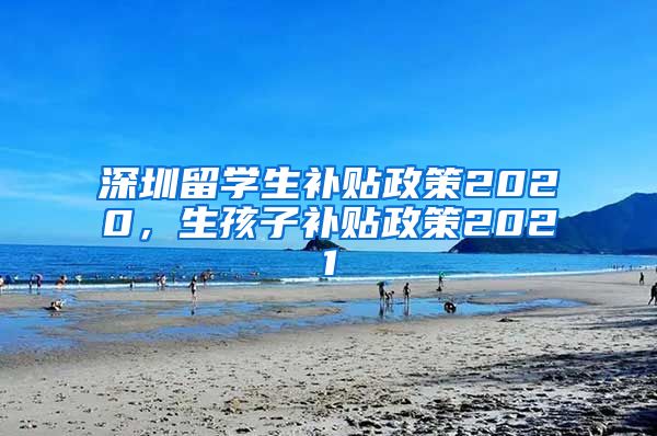 深圳留学生补贴政策2020，生孩子补贴政策2021