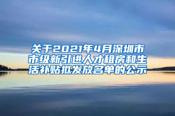 关于2021年4月深圳市市级新引进人才租房和生活补贴拟发放名单的公示