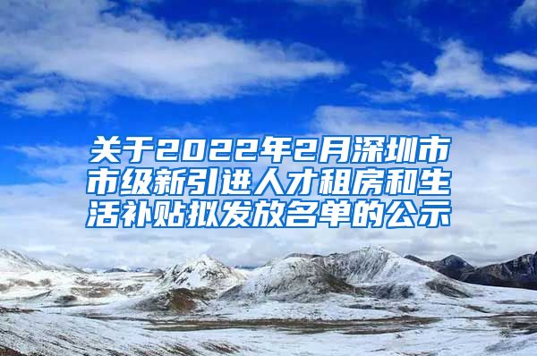 关于2022年2月深圳市市级新引进人才租房和生活补贴拟发放名单的公示