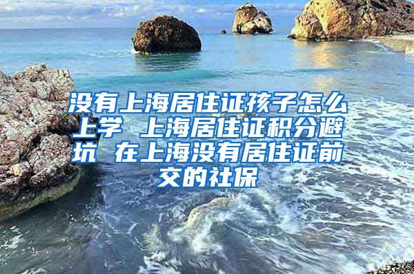 没有上海居住证孩子怎么上学 上海居住证积分避坑 在上海没有居住证前交的社保