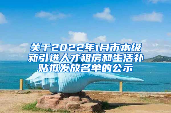 关于2022年1月市本级新引进人才租房和生活补贴拟发放名单的公示