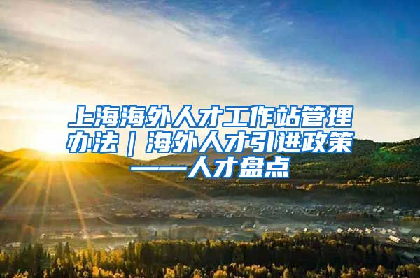 上海海外人才工作站管理办法｜海外人才引进政策——人才盘点