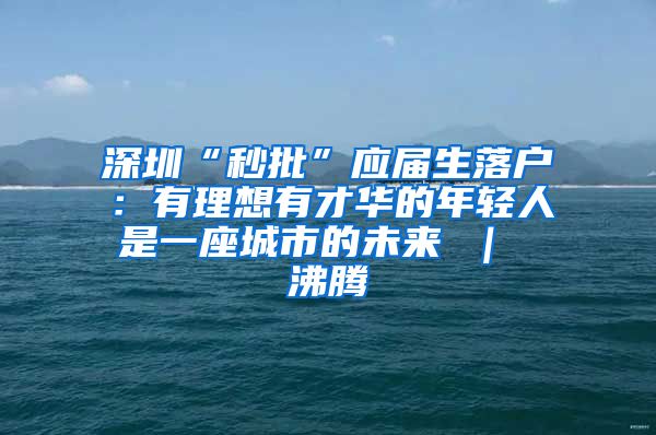 深圳“秒批”应届生落户：有理想有才华的年轻人是一座城市的未来 ｜ 沸腾