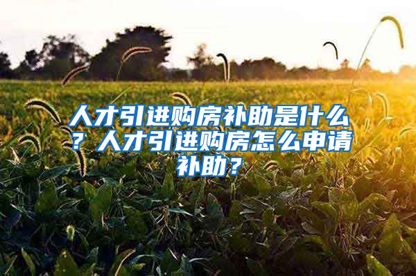 人才引进购房补助是什么？人才引进购房怎么申请补助？