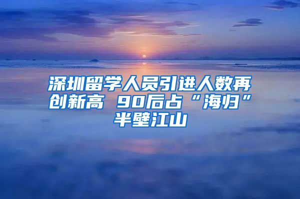 深圳留学人员引进人数再创新高 90后占“海归”半壁江山