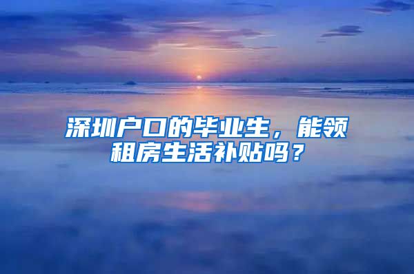 深圳户口的毕业生，能领租房生活补贴吗？