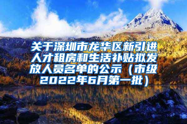 关于深圳市龙华区新引进人才租房和生活补贴拟发放人员名单的公示（市级2022年6月第一批）