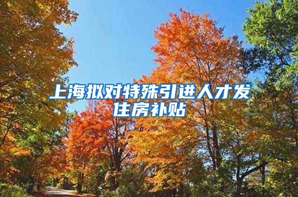 上海拟对特殊引进人才发住房补贴