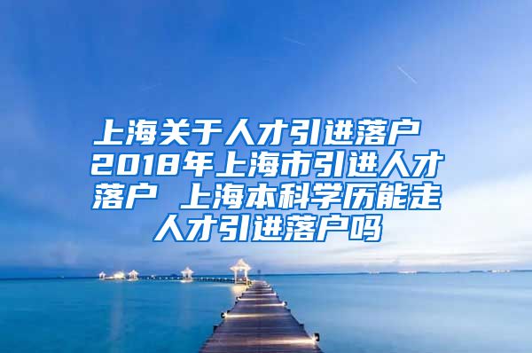 上海关于人才引进落户 2018年上海市引进人才落户 上海本科学历能走人才引进落户吗