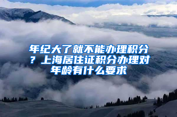 年纪大了就不能办理积分？上海居住证积分办理对年龄有什么要求