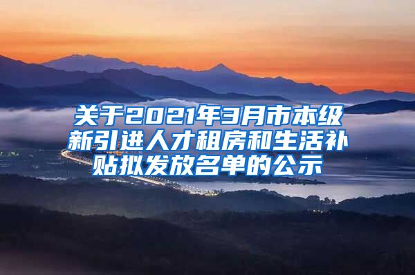 关于2021年3月市本级新引进人才租房和生活补贴拟发放名单的公示