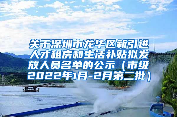 关于深圳市龙华区新引进人才租房和生活补贴拟发放人员名单的公示（市级2022年1月-2月第二批）