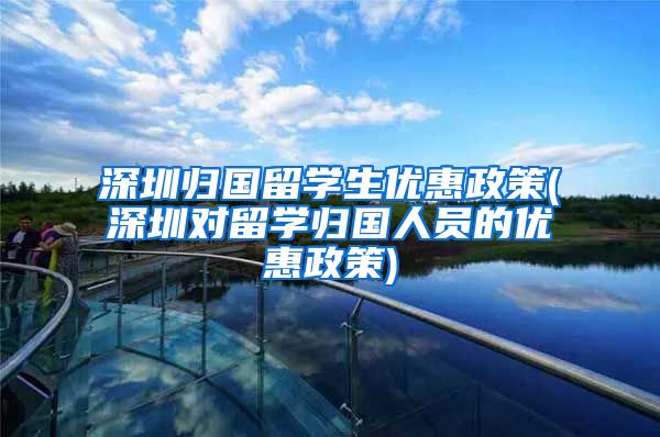 深圳归国留学生优惠政策(深圳对留学归国人员的优惠政策)